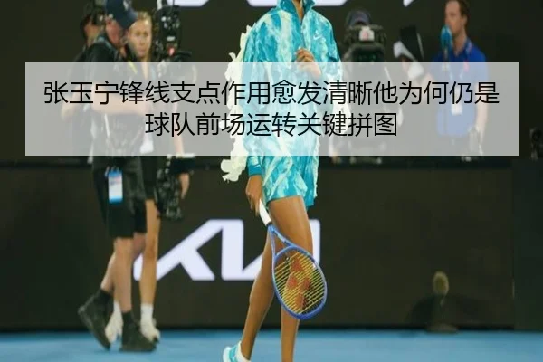 张玉宁锋线支点作用愈发清晰他为何仍是球队前场运转关键拼图